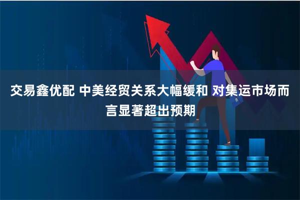 交易鑫优配 中美经贸关系大幅缓和 对集运市场而言显著超出预期