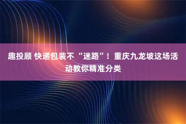 趣投顾 快递包装不 “迷路”！重庆九龙坡这场活动教你精准分类