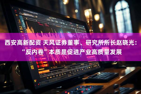 西安高新配资 天风证券董事、研究所所长赵晓光： “反内卷”本质是促进产业高质量发展