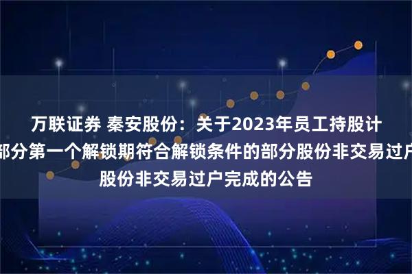 万联证券 秦安股份：关于2023年员工持股计划预留授予部分第一个解锁期符合解锁条件的部分股份非交易过户完成的公告