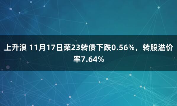 上升浪 11月17日荣23转债下跌0.56%，转股溢价率7.64%