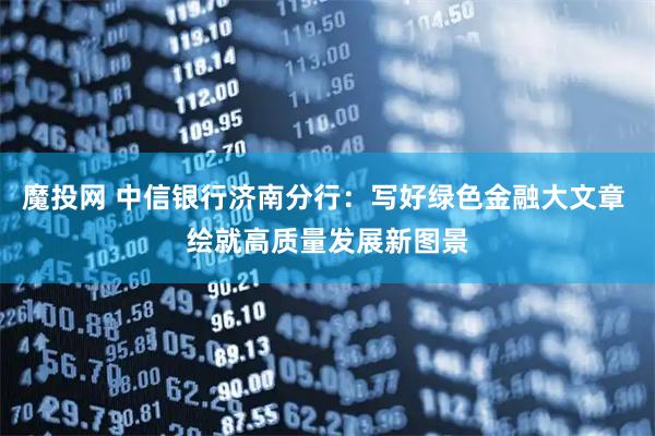 魔投网 中信银行济南分行：写好绿色金融大文章 绘就高质量发展新图景