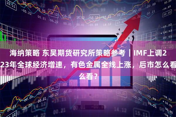 海纳策略 东吴期货研究所策略参考｜IMF上调2023年全球经济增速，有色金属全线上涨，后市怎么看？