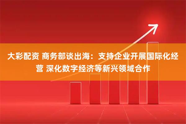 大彩配资 商务部谈出海：支持企业开展国际化经营 深化数字经济等新兴领域合作