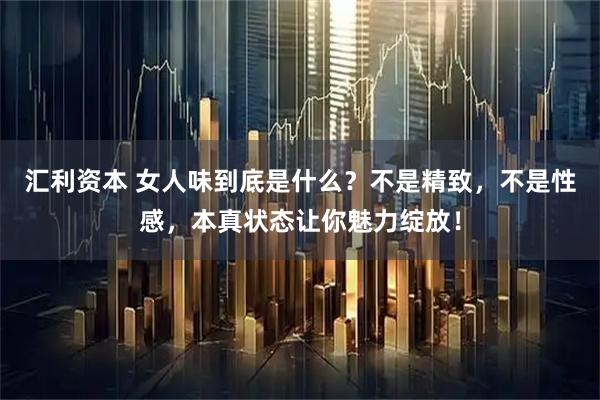 汇利资本 女人味到底是什么?不是精致,不是性感,本真状态让你魅力绽放!
