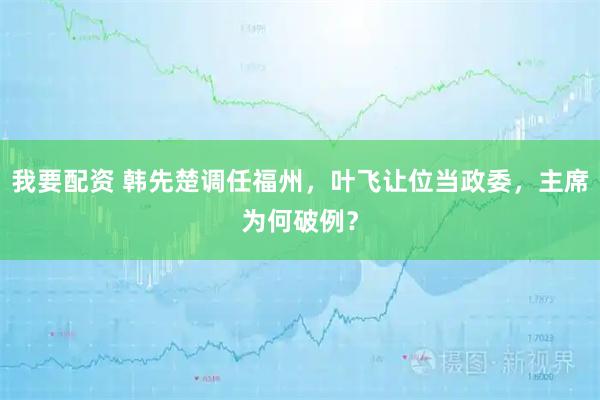 我要配资 韩先楚调任福州，叶飞让位当政委，主席为何破例？