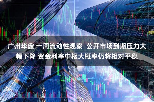 广州华鑫 一周流动性观察 公开市场到期压力大幅下降 资金利率中枢大概率仍将相对平稳