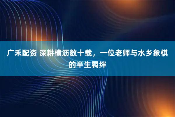 广禾配资 深耕横沥数十载,一位老师与水乡象棋的半生羁绊