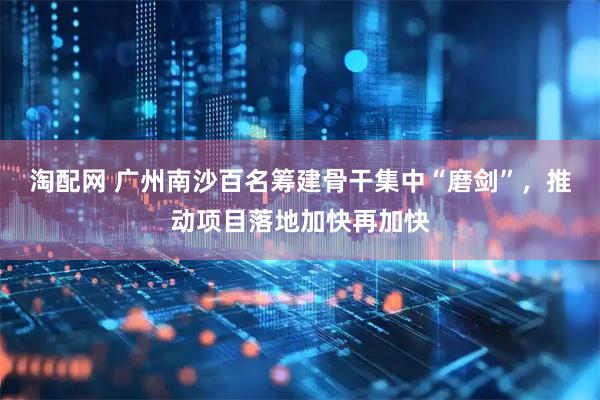 淘配网 广州南沙百名筹建骨干集中“磨剑”，推动项目落地加快再加快
