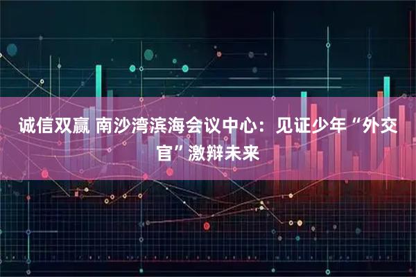 诚信双赢 南沙湾滨海会议中心：见证少年“外交官”激辩未来